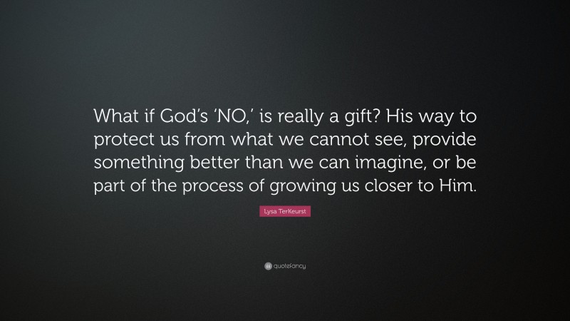 Lysa TerKeurst Quote: “What if God’s ‘NO,’ is really a gift? His way to protect us from what we cannot see, provide something better than we can imagine, or be part of the process of growing us closer to Him.”