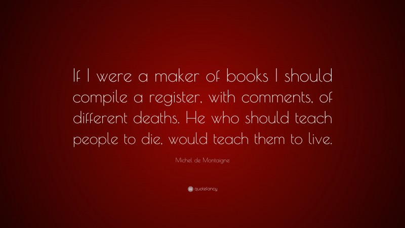 Michel de Montaigne Quote: “If I were a maker of books I should compile a register, with comments, of different deaths. He who should teach people to die, would teach them to live.”
