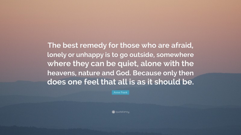 Anne Frank Quote: “The best remedy for those who are afraid, lonely or unhappy is to go outside, somewhere where they can be quiet, alone with the heavens, nature and God. Because only then does one feel that all is as it should be.”