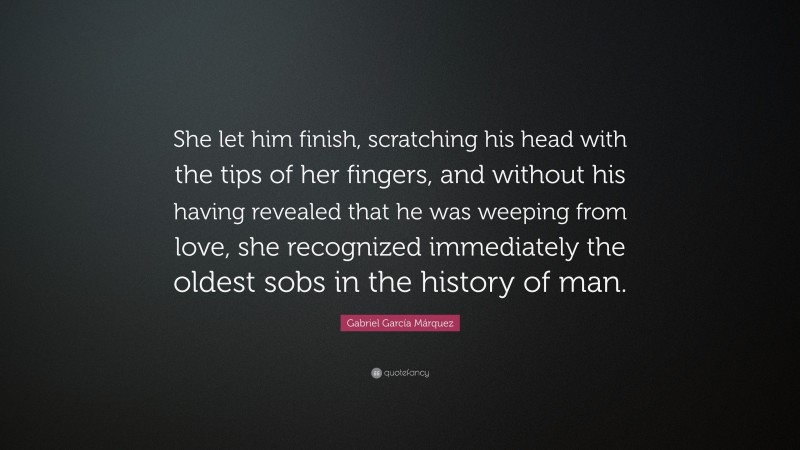 Gabriel Garcí­a Márquez Quote: “She let him finish, scratching his head with the tips of her fingers, and without his having revealed that he was weeping from love, she recognized immediately the oldest sobs in the history of man.”
