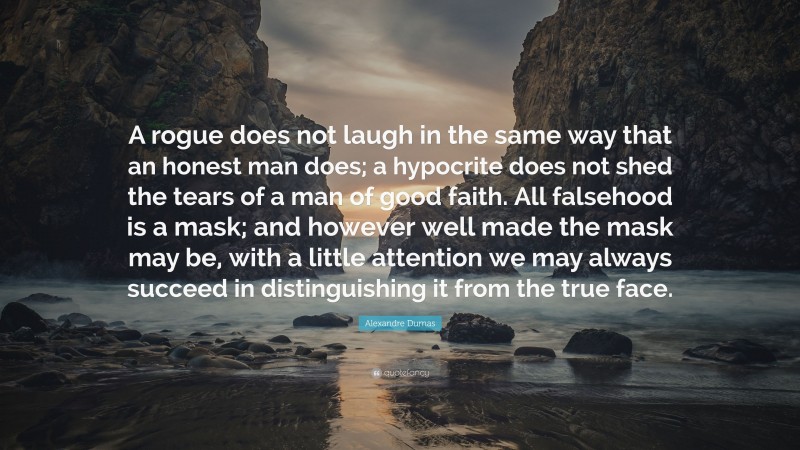 Alexandre Dumas Quote: “A rogue does not laugh in the same way that an honest man does; a hypocrite does not shed the tears of a man of good faith. All falsehood is a mask; and however well made the mask may be, with a little attention we may always succeed in distinguishing it from the true face.”