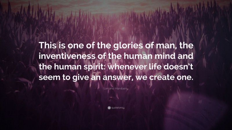 Lorraine Hansberry Quote: “This is one of the glories of man, the inventiveness of the human mind and the human spirit: whenever life doesn’t seem to give an answer, we create one.”