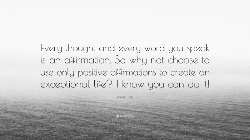 Louise Hay Quote: “Every thought and every word you speak is an affirmation. So why not choose to use only positive affirmations to create an exceptional life? I know you can do it!”