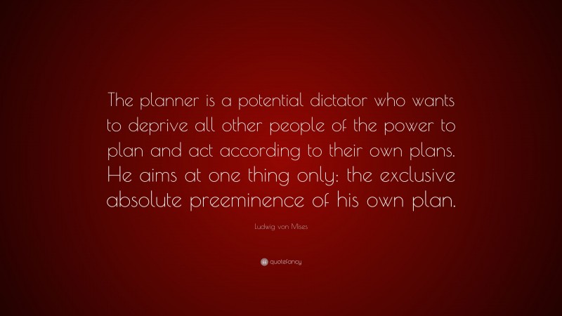 Ludwig von Mises Quote: “The planner is a potential dictator who wants to deprive all other people of the power to plan and act according to their own plans. He aims at one thing only: the exclusive absolute preeminence of his own plan.”