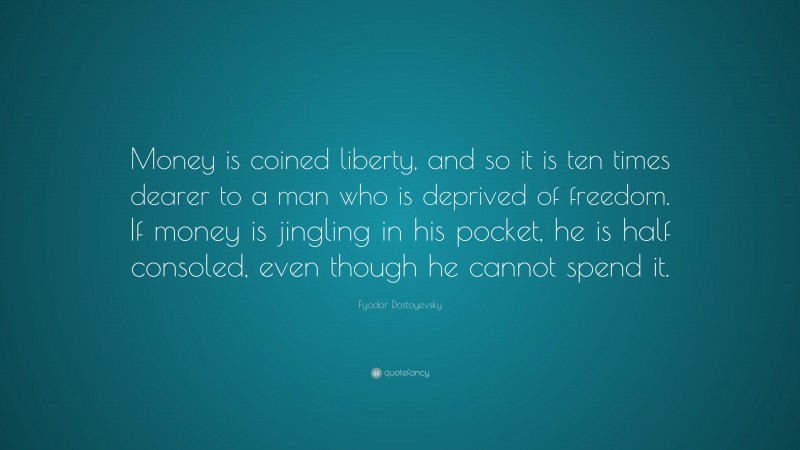 Fyodor Dostoyevsky Quote: “Money is coined liberty, and so it is ten times dearer to a man who is deprived of freedom. If money is jingling in his pocket, he is half consoled, even though he cannot spend it.”