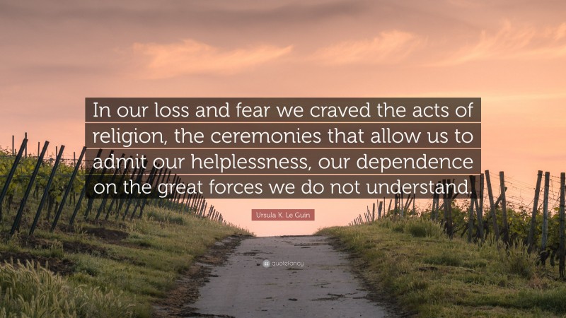 Ursula K. Le Guin Quote: “In our loss and fear we craved the acts of religion, the ceremonies that allow us to admit our helplessness, our dependence on the great forces we do not understand.”