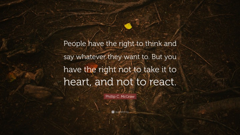 Phillip C. McGraw Quote: “People have the right to think and say whatever they want to. But you have the right not to take it to heart, and not to react.”