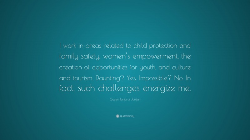 Queen Rania of Jordan Quote: “I work in areas related to child protection and family safety, women’s empowerment, the creation of opportunities for youth, and culture and tourism. Daunting? Yes. Impossible? No. In fact, such challenges energize me.”