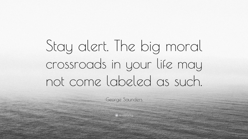 George Saunders Quote: “Stay alert. The big moral crossroads in your life may not come labeled as such.”