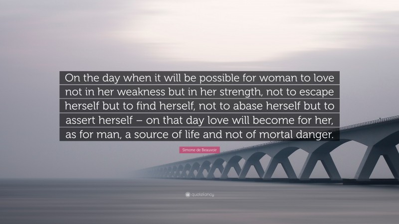 Simone de Beauvoir Quote: “On the day when it will be possible for woman to love not in her weakness but in her strength, not to escape herself but to find herself, not to abase herself but to assert herself – on that day love will become for her, as for man, a source of life and not of mortal danger.”