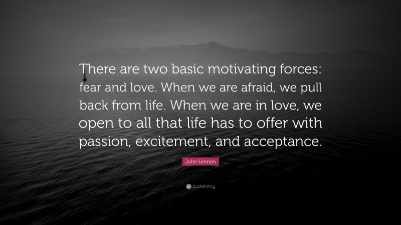 John Lennon Quote: “There are two basic motivating forces: fear and love. When we are afraid, we pull back from life. When we are in love, we open to all that life has to offer with passion, excitement, and acceptance.”