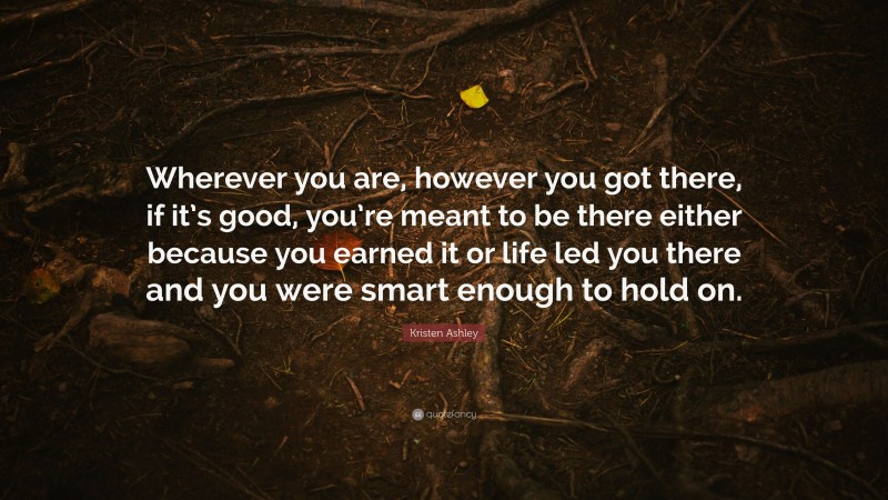 Kristen Ashley Quote: “Wherever you are, however you got there, if it’s good, you’re meant to be there either because you earned it or life led you there and you were smart enough to hold on.”