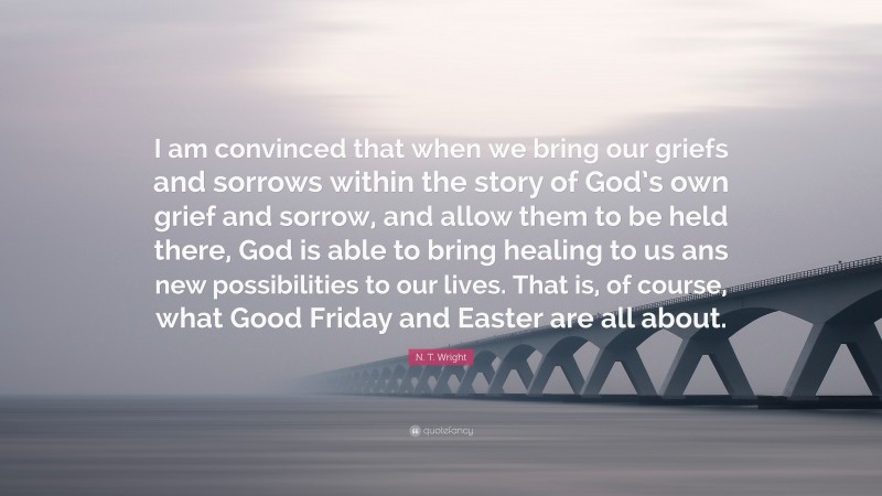 N. T. Wright Quote: “I am convinced that when we bring our griefs and sorrows within the story of God’s own grief and sorrow, and allow them to be held there, God is able to bring healing to us ans new possibilities to our lives. That is, of course, what Good Friday and Easter are all about.”