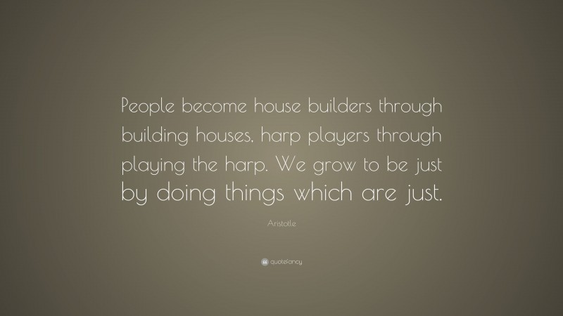 Aristotle Quote: “People become house builders through building houses, harp players through playing the harp. We grow to be just by doing things which are just.”