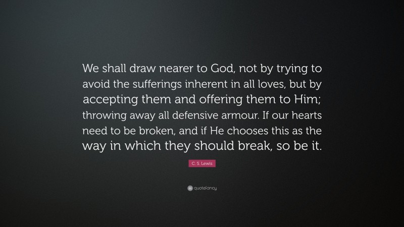 C. S. Lewis Quote: “We shall draw nearer to God, not by trying to avoid the sufferings inherent in all loves, but by accepting them and offering them to Him; throwing away all defensive armour. If our hearts need to be broken, and if He chooses this as the way in which they should break, so be it.”