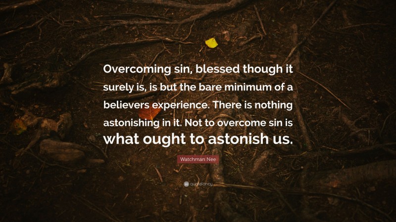 Watchman Nee Quote: “Overcoming sin, blessed though it surely is, is but the bare minimum of a believers experience. There is nothing astonishing in it. Not to overcome sin is what ought to astonish us.”