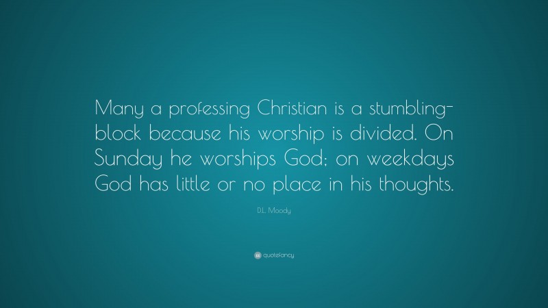 D.L. Moody Quote: “Many a professing Christian is a stumbling-block because his worship is divided. On Sunday he worships God; on weekdays God has little or no place in his thoughts.”