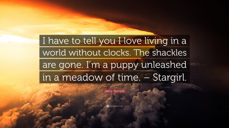 Jerry Spinelli Quote: “I have to tell you I love living in a world without clocks. The shackles are gone. I’m a puppy unleashed in a meadow of time. – Stargirl.”