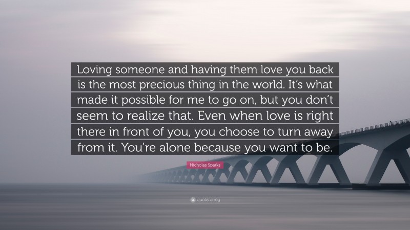 Nicholas Sparks Quote: “Loving someone and having them love you back is the most precious thing in the world. It’s what made it possible for me to go on, but you don’t seem to realize that. Even when love is right there in front of you, you choose to turn away from it. You’re alone because you want to be.”
