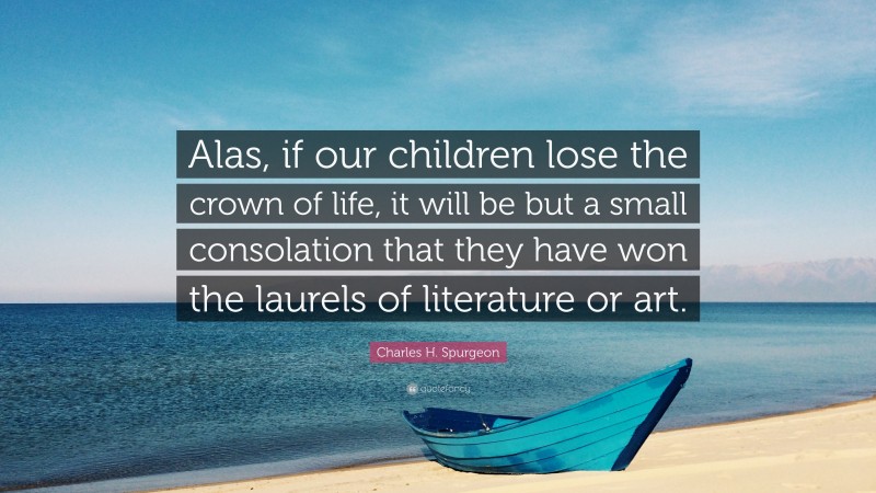 Charles H. Spurgeon Quote: “Alas, if our children lose the crown of life, it will be but a small consolation that they have won the laurels of literature or art.”