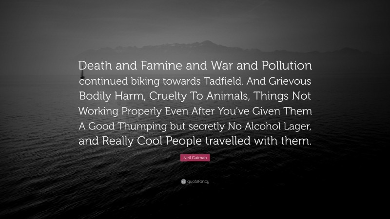 Neil Gaiman Quote: “Death and Famine and War and Pollution continued biking towards Tadfield. And Grievous Bodily Harm, Cruelty To Animals, Things Not Working Properly Even After You’ve Given Them A Good Thumping but secretly No Alcohol Lager, and Really Cool People travelled with them.”