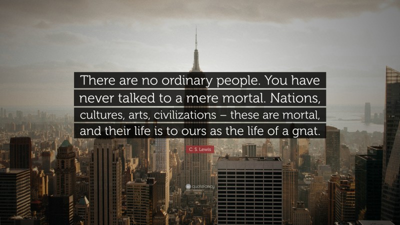 C. S. Lewis Quote: “There are no ordinary people. You have never talked to a mere mortal. Nations, cultures, arts, civilizations – these are mortal, and their life is to ours as the life of a gnat.”