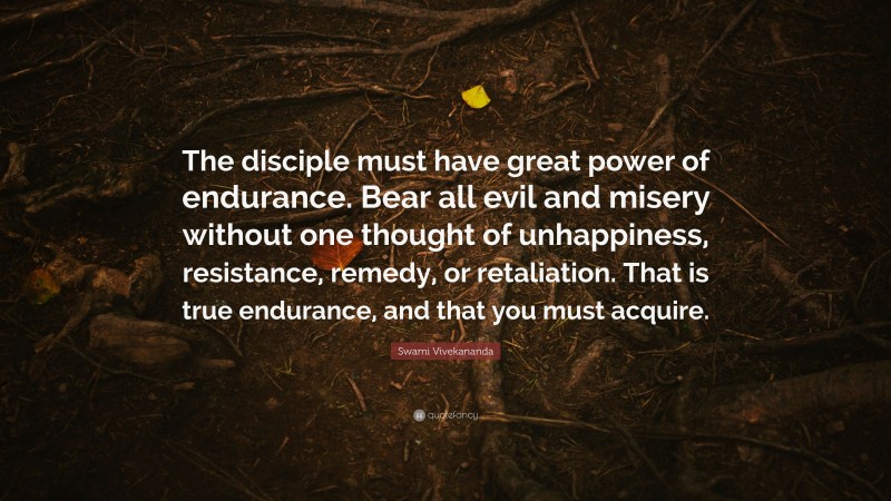 Swami Vivekananda Quote: “The disciple must have great power of endurance. Bear all evil and misery without one thought of unhappiness, resistance, remedy, or retaliation. That is true endurance, and that you must acquire.”