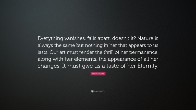 Paul Cézanne Quote: “Everything vanishes, falls apart, doesn’t it? Nature is always the same but nothing in her that appears to us lasts. Our art must render the thrill of her permanence, along with her elements, the appearance of all her changes. It must give us a taste of her Eternity.”