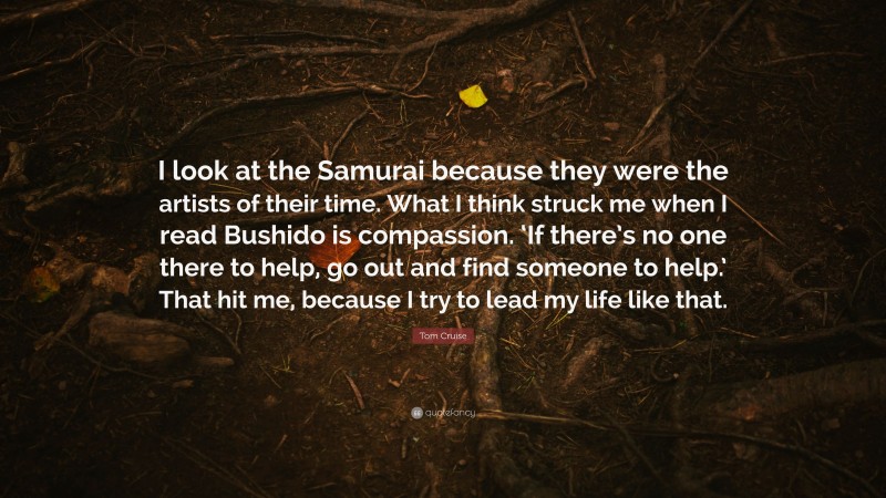 Tom Cruise Quote: “I look at the Samurai because they were the artists of their time. What I think struck me when I read Bushido is compassion. ‘If there’s no one there to help, go out and find someone to help.’ That hit me, because I try to lead my life like that.”