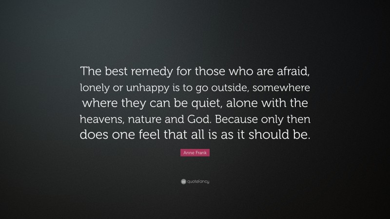 Anne Frank Quote: “The best remedy for those who are afraid, lonely or unhappy is to go outside, somewhere where they can be quiet, alone with the heavens, nature and God. Because only then does one feel that all is as it should be.”