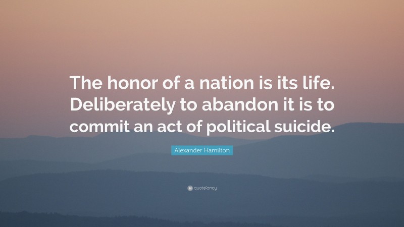 Alexander Hamilton Quote: “The honor of a nation is its life. Deliberately to abandon it is to commit an act of political suicide.”