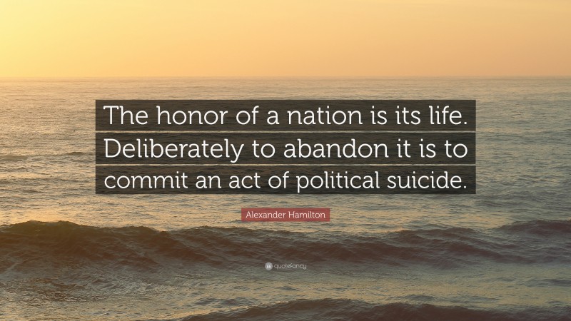 Alexander Hamilton Quote: “The honor of a nation is its life. Deliberately to abandon it is to commit an act of political suicide.”