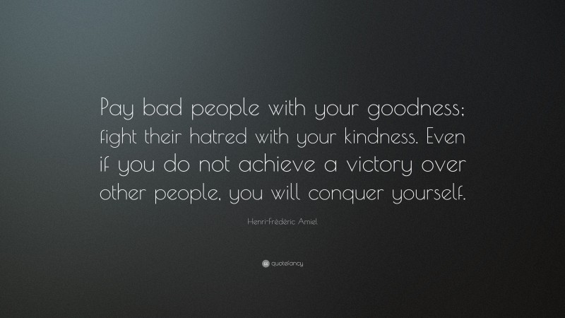 Henri-Frédéric Amiel Quote: “Pay bad people with your goodness; fight their hatred with your kindness. Even if you do not achieve a victory over other people, you will conquer yourself.”