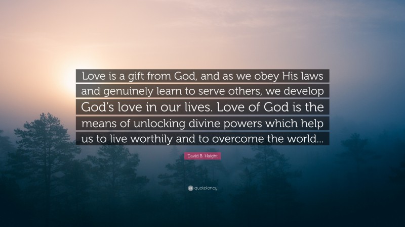 David B. Haight Quote: “Love is a gift from God, and as we obey His laws and genuinely learn to serve others, we develop God’s love in our lives. Love of God is the means of unlocking divine powers which help us to live worthily and to overcome the world...”
