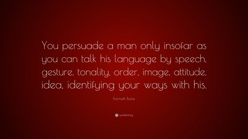 Kenneth Burke Quote: “You persuade a man only insofar as you can talk his language by speech, gesture, tonality, order, image, attitude, idea, identifying your ways with his.”