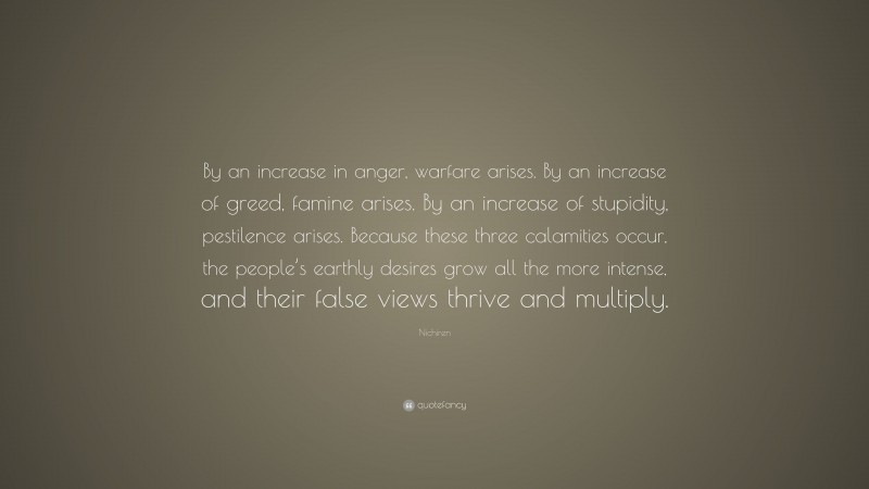 Nichiren Quote: “By an increase in anger, warfare arises. By an increase of greed, famine arises. By an increase of stupidity, pestilence arises. Because these three calamities occur, the people’s earthly desires grow all the more intense, and their false views thrive and multiply.”