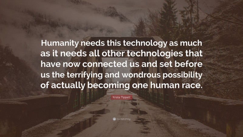 Krista Tippett Quote: “Humanity needs this technology as much as it needs all other technologies that have now connected us and set before us the terrifying and wondrous possibility of actually becoming one human race.”