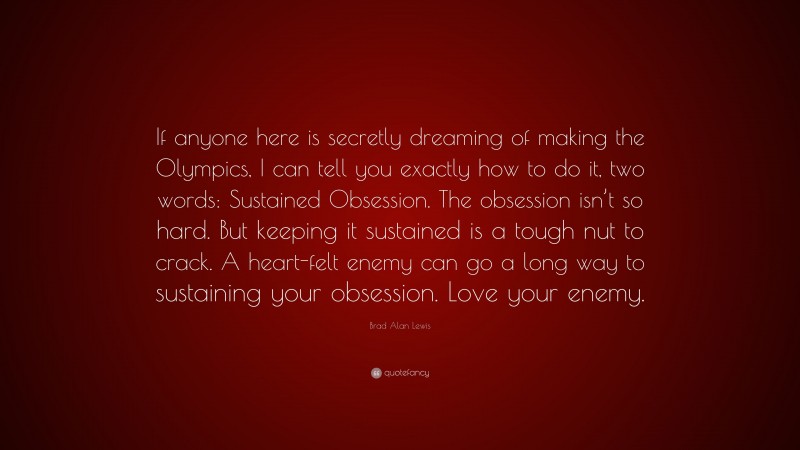 Brad Alan Lewis Quote: “If anyone here is secretly dreaming of making the Olympics, I can tell you exactly how to do it, two words: Sustained Obsession. The obsession isn’t so hard. But keeping it sustained is a tough nut to crack. A heart-felt enemy can go a long way to sustaining your obsession. Love your enemy.”