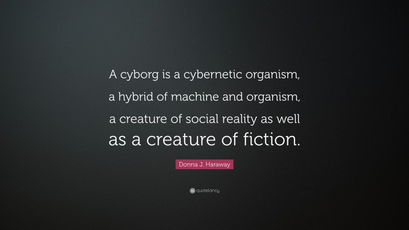 Donna J. Haraway Quote: “A cyborg is a cybernetic organism, a hybrid of machine and organism, a creature of social reality as well as a creature of fiction.”