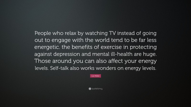 Liz Miller Quote: “People who relax by watching TV instead of going out to engage with the world tend to be far less energetic. the benefits of exercise in protecting against depression and mental ill-health are huge. Those around you can also affect your energy levels. Self-talk also works wonders on energy levels.”