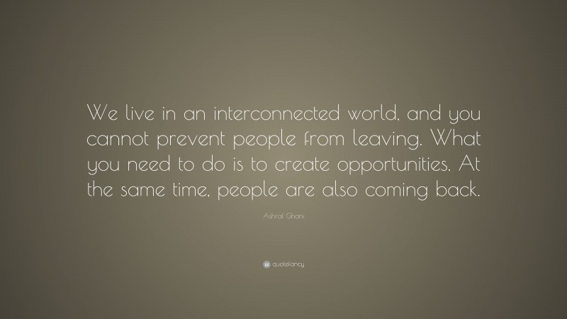 Ashraf Ghani Quote: “We live in an interconnected world, and you cannot prevent people from leaving. What you need to do is to create opportunities. At the same time, people are also coming back.”