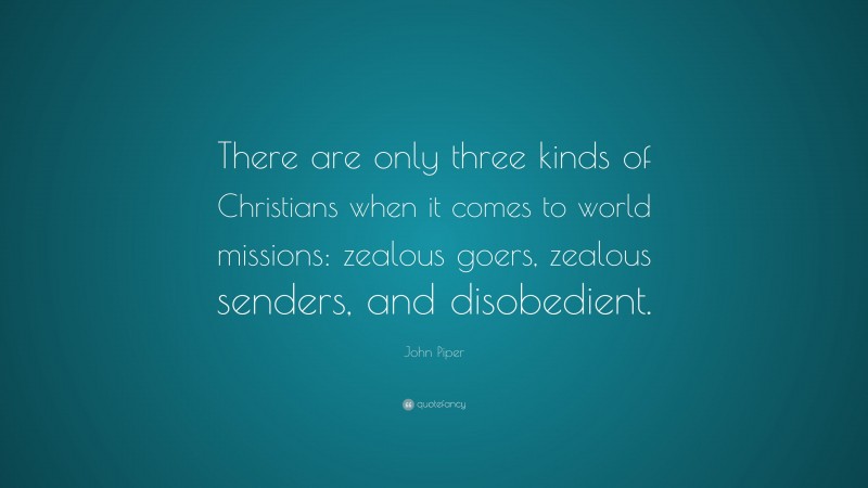 John Piper Quote: “There are only three kinds of Christians when it comes to world missions: zealous goers, zealous senders, and disobedient.”