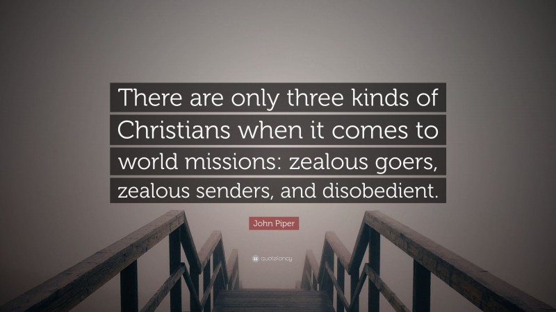 John Piper Quote: “There are only three kinds of Christians when it comes to world missions: zealous goers, zealous senders, and disobedient.”