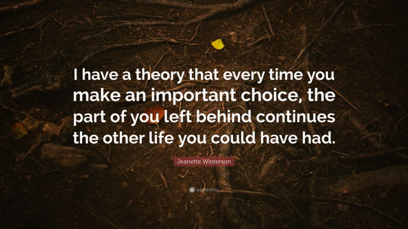 Jeanette Winterson Quote: “I have a theory that every time you make an important choice, the part of you left behind continues the other life you could have had.”
