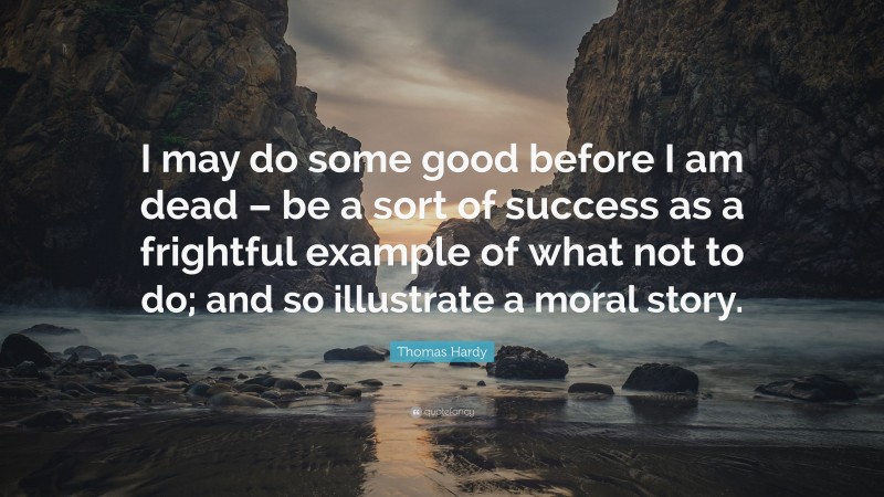 Thomas Hardy Quote: “I may do some good before I am dead – be a sort of success as a frightful example of what not to do; and so illustrate a moral story.”