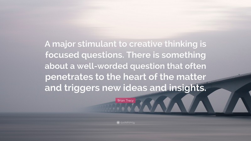 Brian Tracy Quote: “A major stimulant to creative thinking is focused questions. There is something about a well-worded question that often penetrates to the heart of the matter and triggers new ideas and insights.”