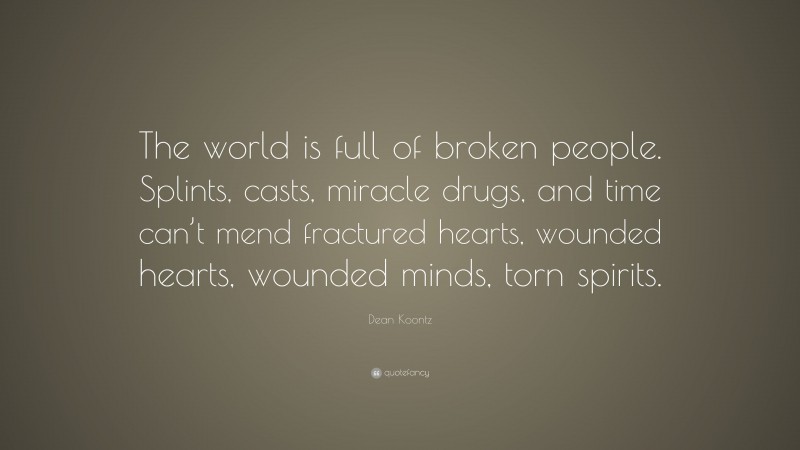 Dean Koontz Quote: “The world is full of broken people. Splints, casts, miracle drugs, and time can’t mend fractured hearts, wounded hearts, wounded minds, torn spirits.”