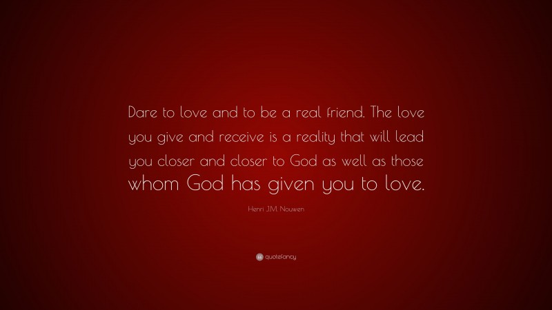 Henri J.M. Nouwen Quote: “Dare to love and to be a real friend. The love you give and receive is a reality that will lead you closer and closer to God as well as those whom God has given you to love.”