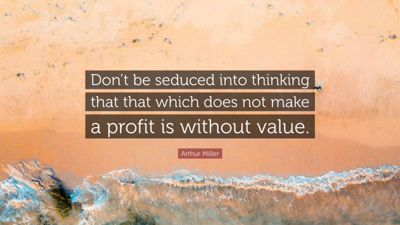 Arthur Miller Quote: “Don’t be seduced into thinking that that which does not make a profit is without value.”