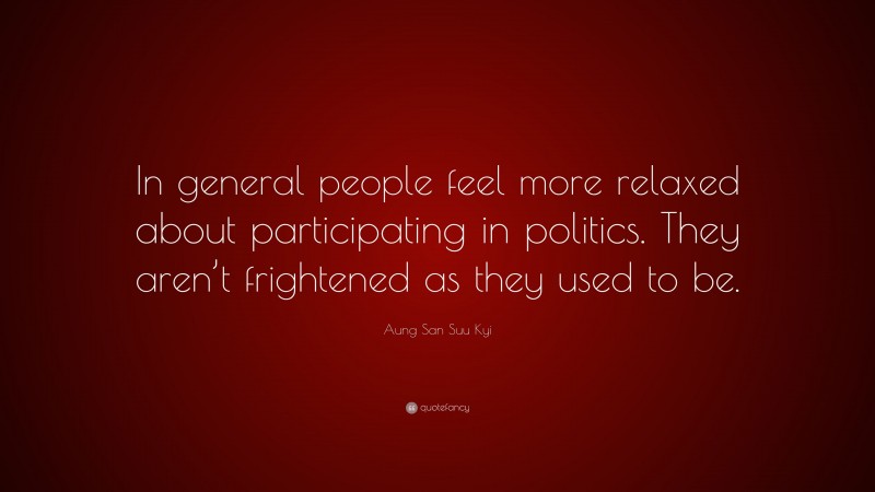 Aung San Suu Kyi Quote: “In general people feel more relaxed about participating in politics. They aren’t frightened as they used to be.”
